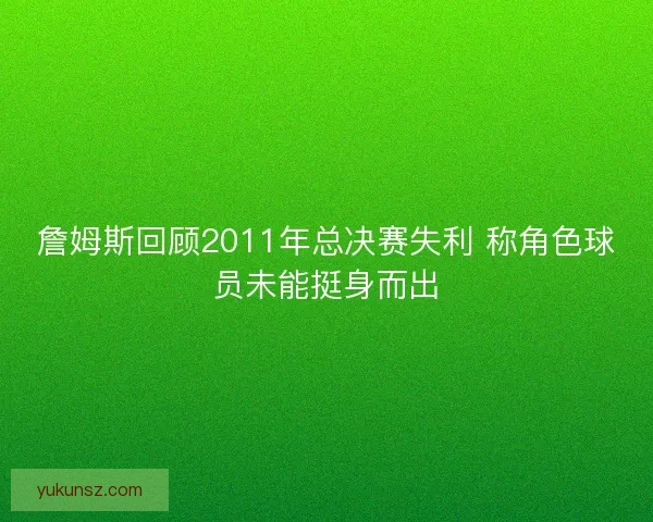詹姆斯回顾2011年总决赛失利 称角色球员未能挺身而出