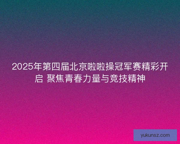 2025年第四届北京啦啦操冠军赛精彩开启 聚焦青春力量与竞技精神