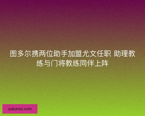 图多尔携两位助手加盟尤文任职 助理教练与门将教练同伴上阵