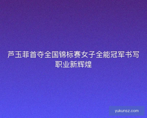 芦玉菲首夺全国锦标赛女子全能冠军书写职业新辉煌