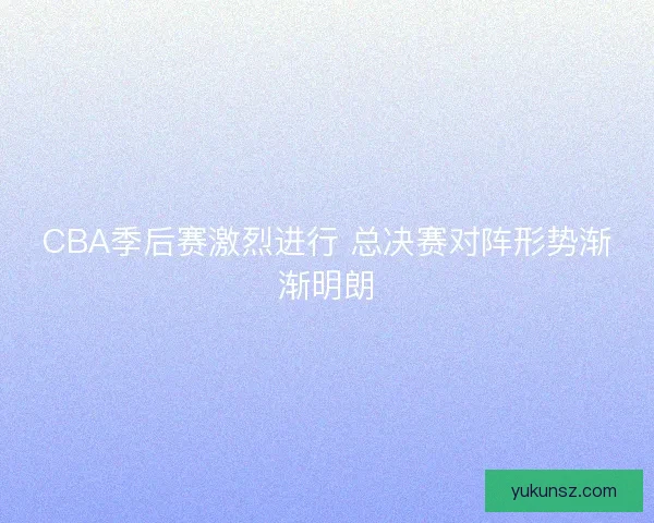 CBA季后赛激烈进行 总决赛对阵形势渐渐明朗
