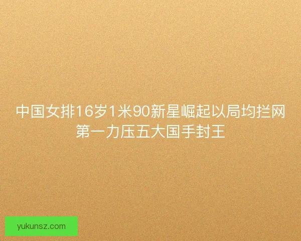 中国女排16岁1米90新星崛起以局均拦网第一力压五大国手封王